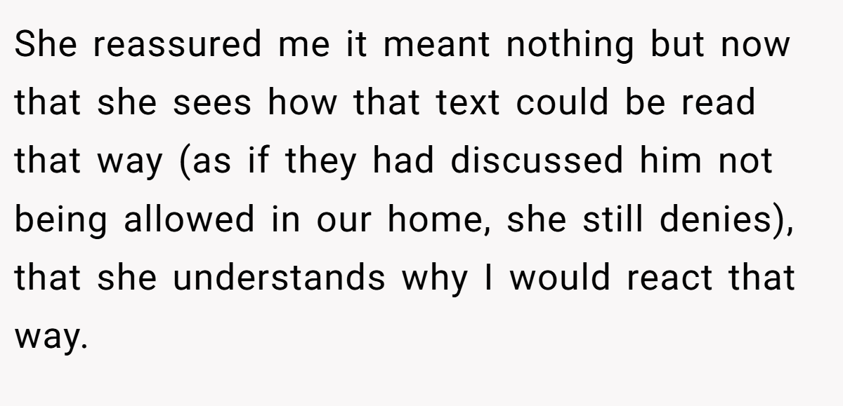 She reassured me it meant nothing but now that she sees how that text could be read that way (as if they had discussed him not being allowed in our home, she still denies), that she understands why I would react that way.