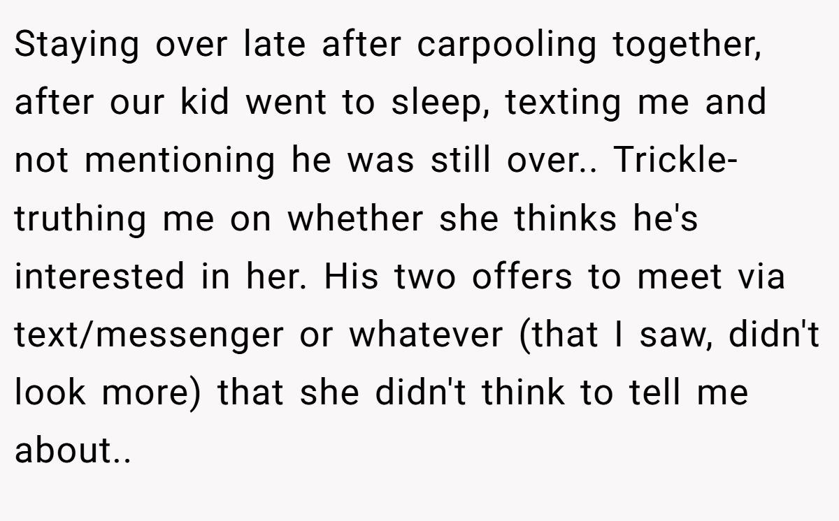 Staying over late after carpooling together, after our kid went to sleep, texting me and not mentioning he was still over.. Trickle-truthing me on whether she thinks he's interested in her. His two offers to meet via text/messenger or whatever (that I saw, didn't look more) that she didn't think to tell me about..