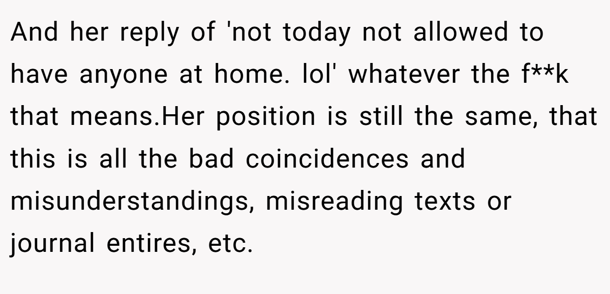 And her reply of 'not today not allowed to have anyone at home. lol' whatever the f**k that means.Her position is still the same, that this is all the bad coincidences and misunderstandings, misreading texts or journal entires, etc.