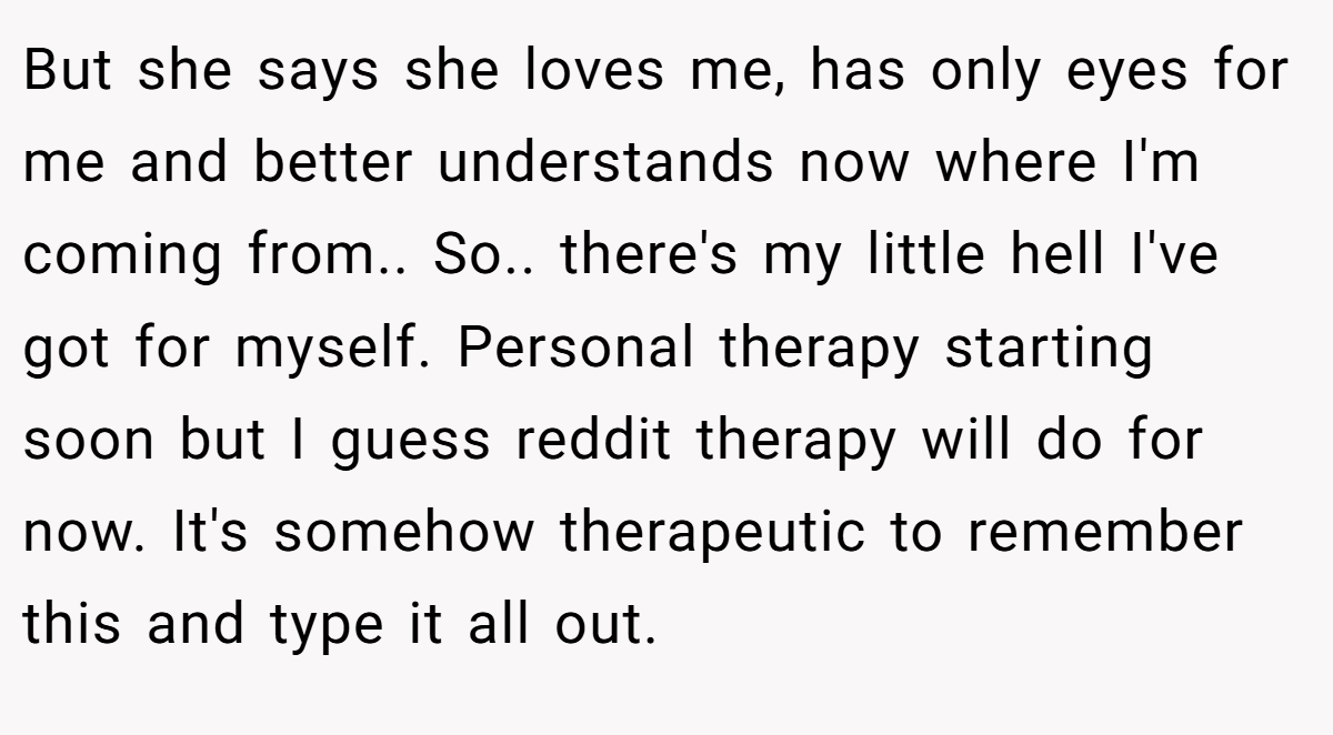 But she says she loves me, has only eyes for me and better understands now where I'm coming from.. So.. there's my little hell I've got for myself. Personal therapy starting soon but I guess reddit therapy will do for now. It's somehow therapeutic to remember this and type it all out.