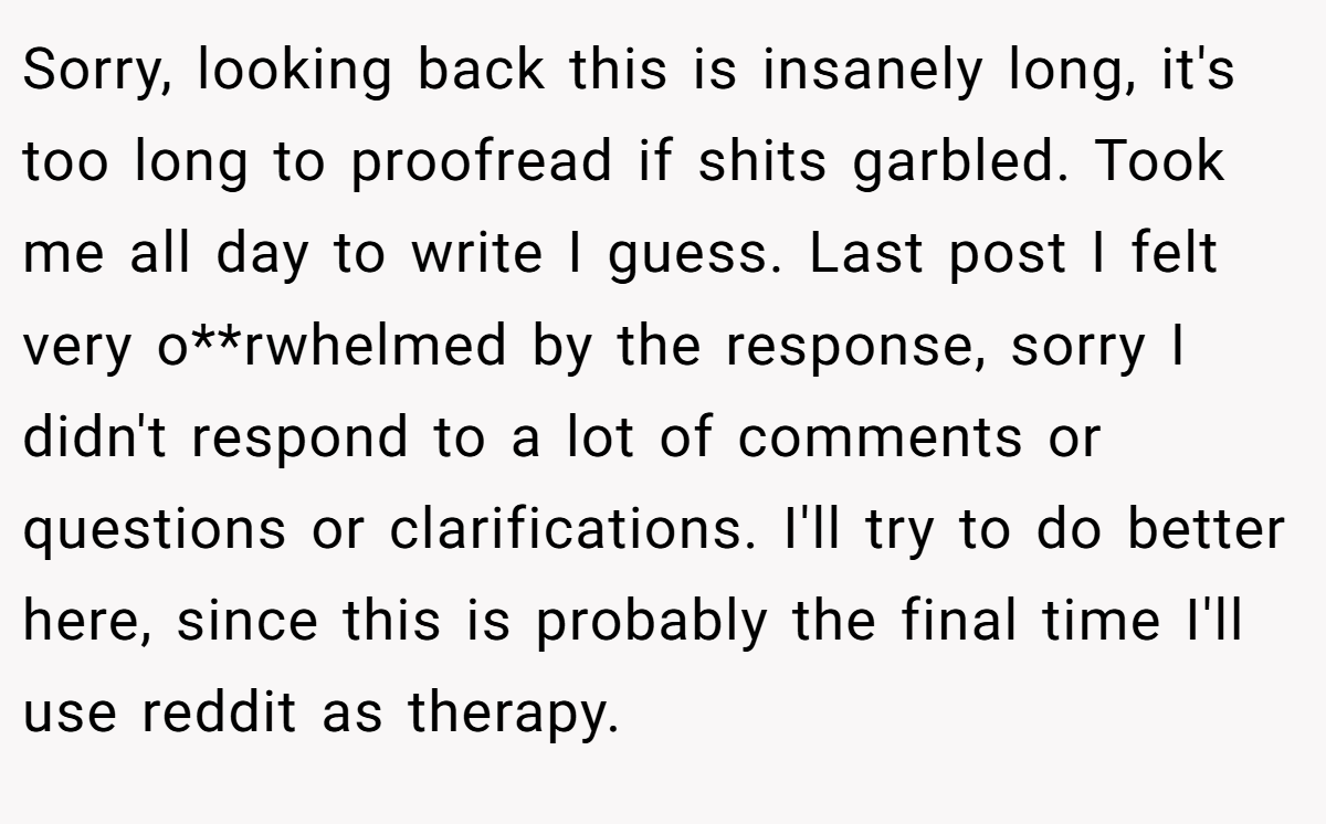 Sorry, looking back this is insanely long, it's too long to proofread if shits garbled. Took me all day to write I guess. Last post I felt very o**rwhelmed by the response, sorry I didn't respond to a lot of comments or questions or clarifications. I'll try to do better here, since this is probably the final time I'll use reddit as therapy.