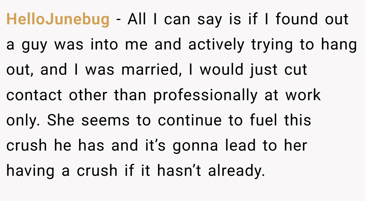 HelloJunebug − All I can say is if I found out a guy was into me and actively trying to hang out, and I was married, I would just cut contact other than professionally at work only. She seems to continue to fuel this crush he has and it’s gonna lead to her having a crush if it hasn’t already.