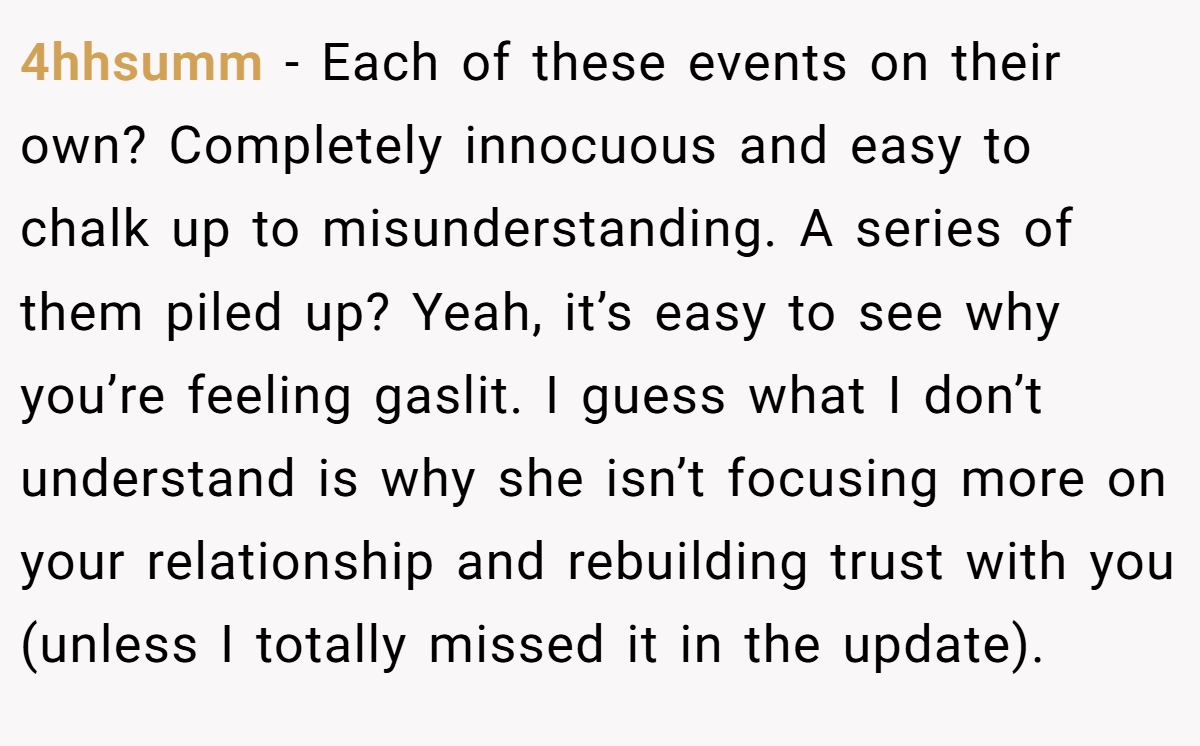 4hhsumm − Each of these events on their own? Completely innocuous and easy to chalk up to misunderstanding. A series of them piled up? Yeah, it’s easy to see why you’re feeling gaslit. I guess what I don’t understand is why she isn’t focusing more on your relationship and rebuilding trust with you (unless I totally missed it in the update).
