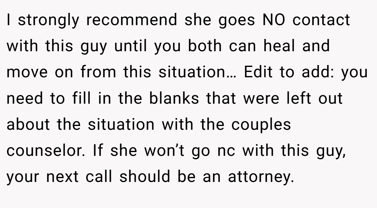 I strongly recommend she goes NO contact with this guy until you both can heal and move on from this situation… Edit to add: you need to fill in the blanks that were left out about the situation with the couples counselor. If she won’t go nc with this guy, your next call should be an attorney.