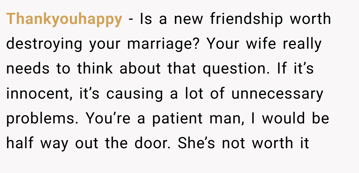 Thankyouhappy − Is a new friendship worth destroying your marriage? Your wife really needs to think about that question. If it’s innocent, it’s causing a lot of unnecessary problems. You’re a patient man, I would be half way out the door. She’s not worth it