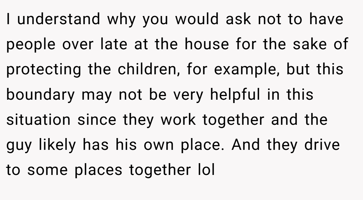 I understand why you would ask not to have people over late at the house for the sake of protecting the children, for example, but this boundary may not be very helpful in this situation since they work together and the guy likely has his own place. And they drive to some places together lol