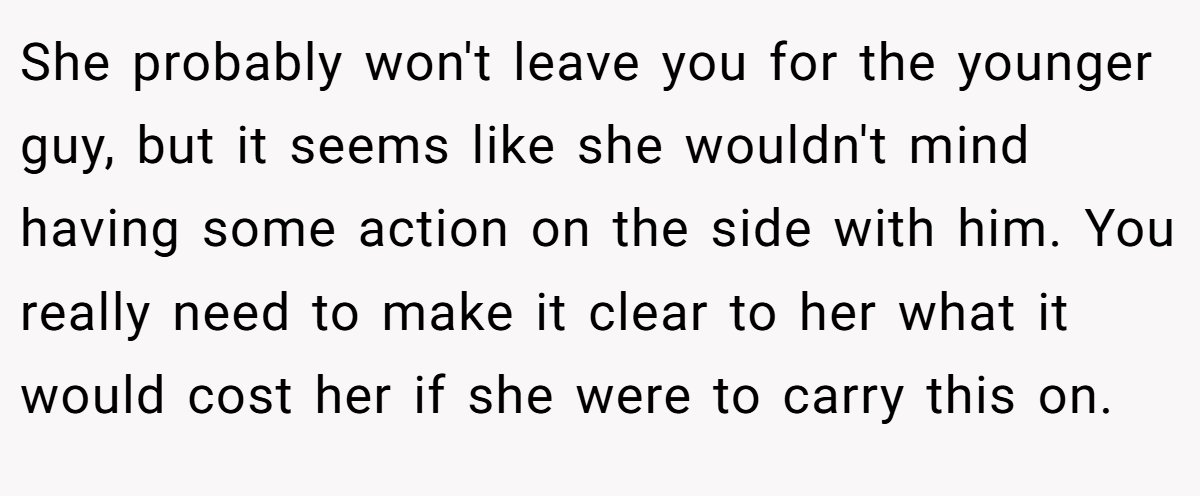 She probably won't leave you for the younger guy, but it seems like she wouldn't mind having some action on the side with him. You really need to make it clear to her what it would cost her if she were to carry this on.