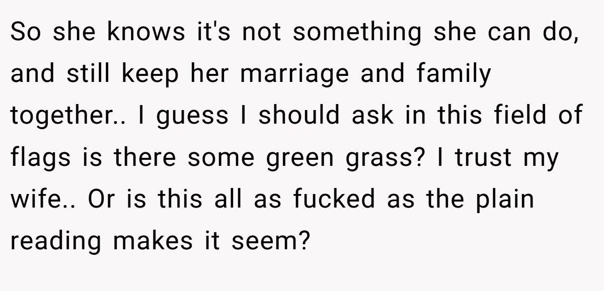 So she knows it's not something she can do, and still keep her marriage and family together.. I guess I should ask in this field of flags is there some green grass? I trust my wife.. Or is this all as fucked as the plain reading makes it seem?