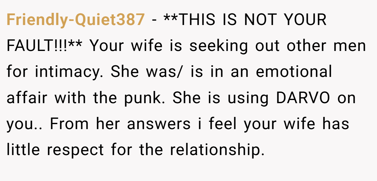 Friendly-Quiet387 − **THIS IS NOT YOUR FAULT!!!** Your wife is seeking out other men for intimacy. She was/ is in an emotional affair with the punk. She is using DARVO on you.. From her answers i feel your wife has little respect for the relationship.