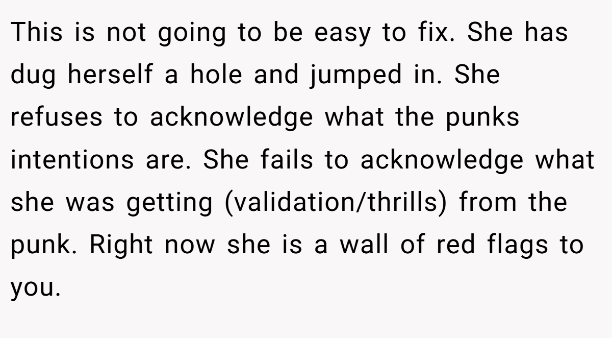This is not going to be easy to fix. She has dug herself a hole and jumped in. She refuses to acknowledge what the punks intentions are. She fails to acknowledge what she was getting (validation/thrills) from the punk. Right now she is a wall of red flags to you.