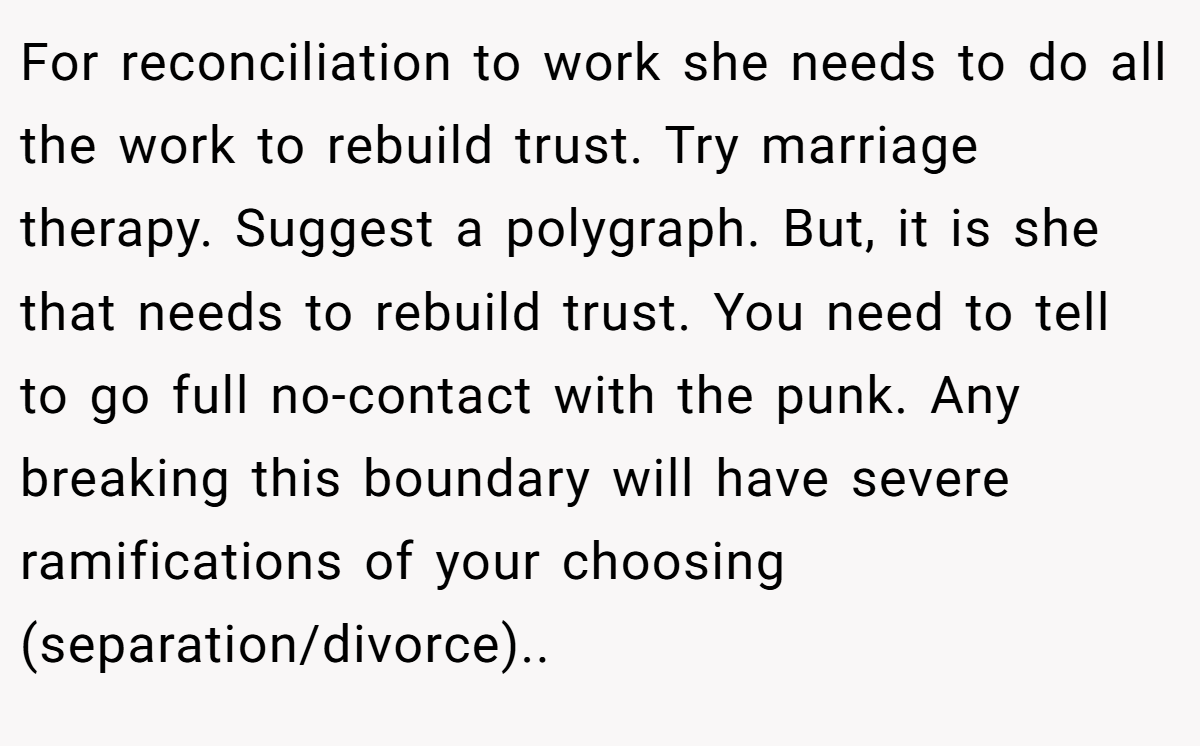 For reconciliation to work she needs to do all the work to rebuild trust. Try marriage therapy. Suggest a polygraph. But, it is she that needs to rebuild trust. You need to tell to go full no-contact with the punk. Any breaking this boundary will have severe ramifications of your choosing (separation/divorce)..