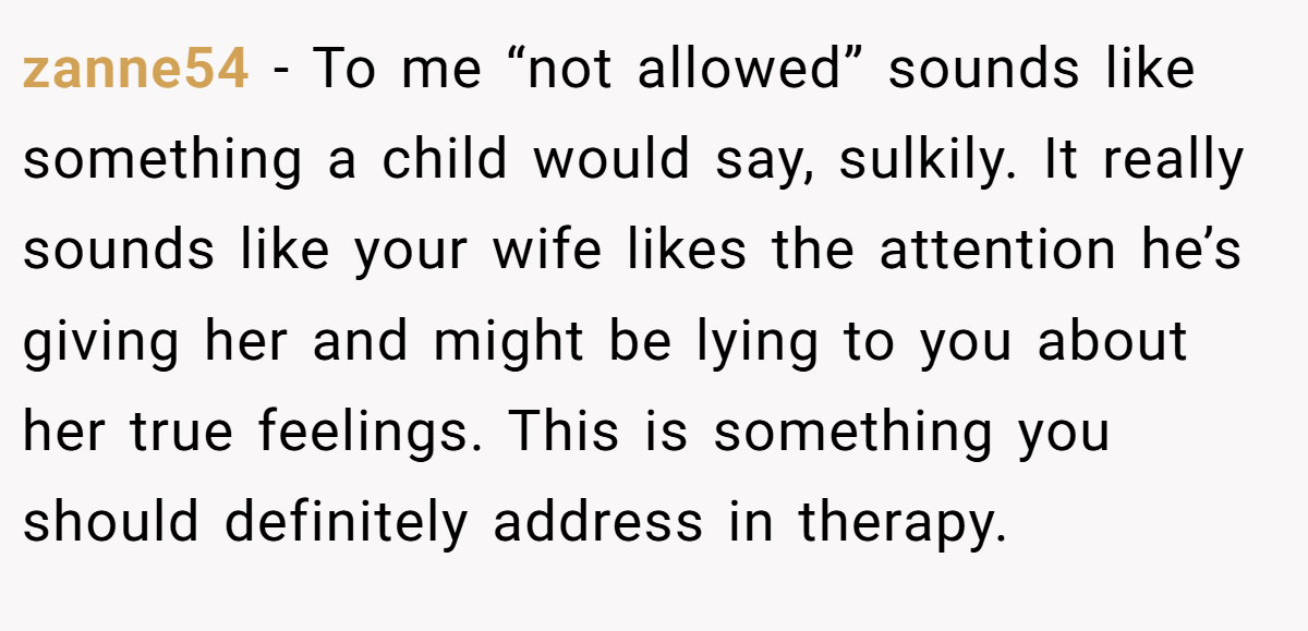 zanne54 − To me “not allowed” sounds like something a child would say, sulkily. It really sounds like your wife likes the attention he’s giving her and might be lying to you about her true feelings. This is something you should definitely address in therapy.