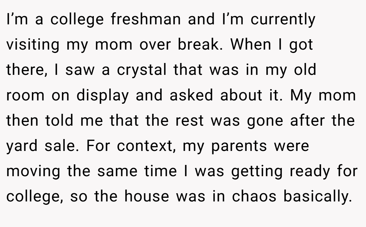 I’m a college freshman and I’m currently visiting my mom over break. When I got there, I saw a crystal that was in my old room on display and asked about it. My mom then told me that the rest was gone after the yard sale. For context, my parents were moving the same time I was getting ready for college, so the house was in chaos basically.