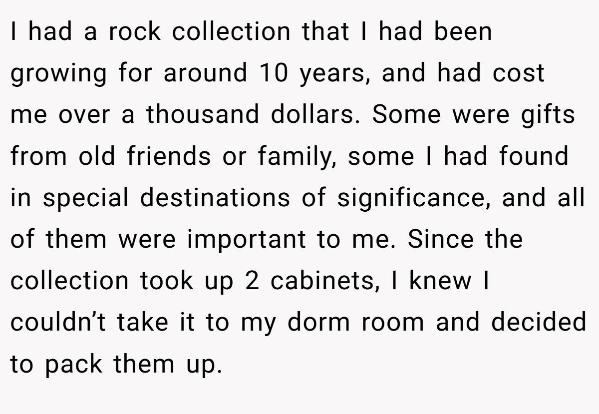I had a rock collection that I had been growing for around 10 years, and had cost me over a thousand dollars. Some were gifts from old friends or family, some I had found in special destinations of significance, and all of them were important to me. Since the collection took up 2 cabinets, I knew I couldn’t take it to my dorm room and decided to pack them up.