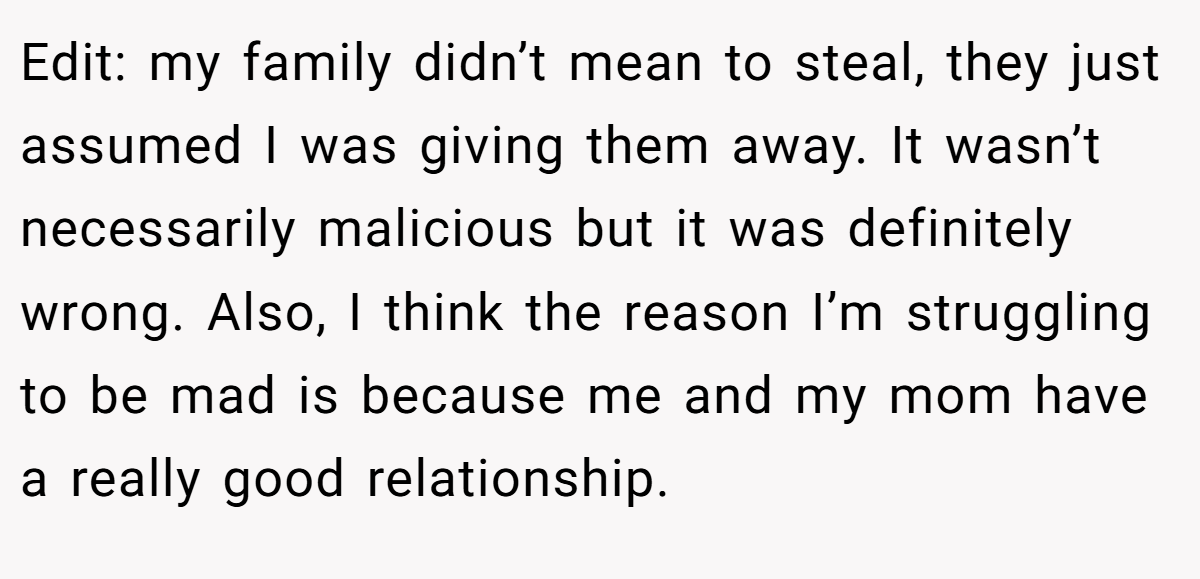 Edit: my family didn’t mean to steal, they just assumed I was giving them away. It wasn’t necessarily malicious but it was definitely wrong. Also, I think the reason I’m struggling to be mad is because me and my mom have a really good relationship.