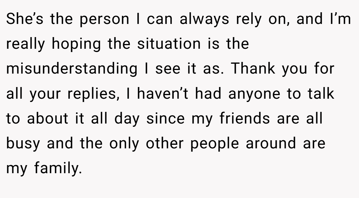 She’s the person I can always rely on, and I’m really hoping the situation is the misunderstanding I see it as. Thank you for all your replies, I haven’t had anyone to talk to about it all day since my friends are all busy and the only other people around are my family.