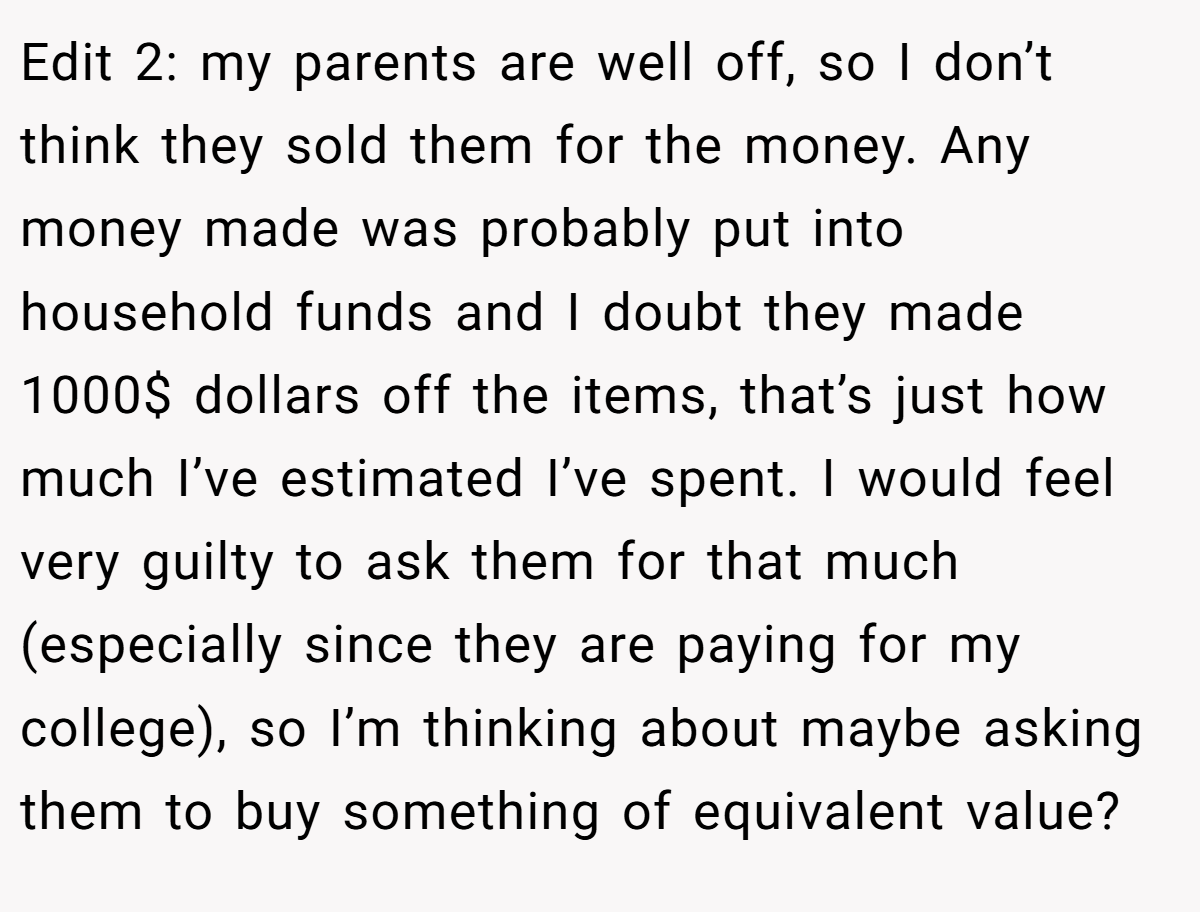 Edit 2: my parents are well off, so I don’t think they sold them for the money. Any money made was probably put into household funds and I doubt they made 1000$ dollars off the items, that’s just how much I’ve estimated I’ve spent. I would feel very guilty to ask them for that much (especially since they are paying for my college), so I’m thinking about maybe asking them to buy something of equivalent value?
