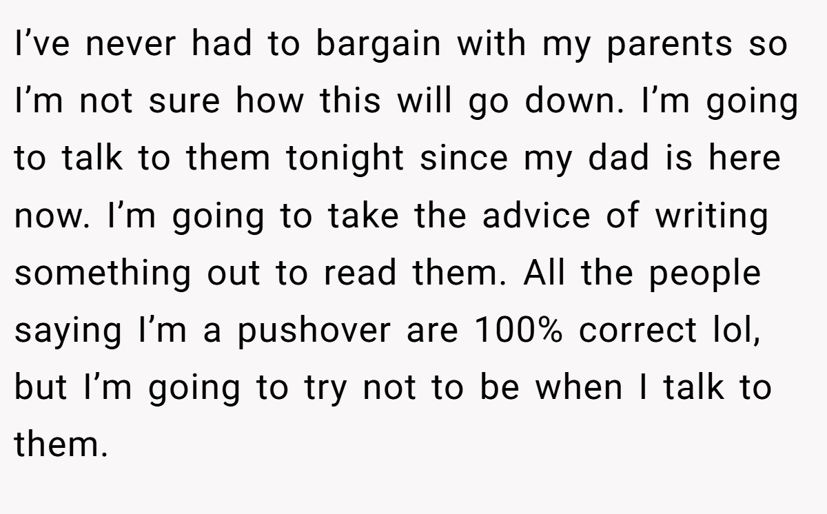 I’ve never had to bargain with my parents so I’m not sure how this will go down. I’m going to talk to them tonight since my dad is here now. I’m going to take the advice of writing something out to read them. All the people saying I’m a pushover are 100% correct lol, but I’m going to try not to be when I talk to them.
