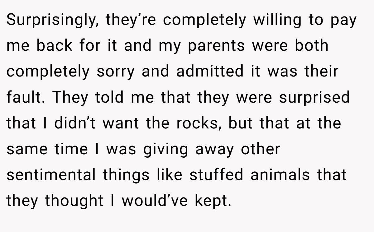 Surprisingly, they’re completely willing to pay me back for it and my parents were both completely sorry and admitted it was their fault. They told me that they were surprised that I didn’t want the rocks, but that at the same time I was giving away other sentimental things like stuffed animals that they thought I would’ve kept.