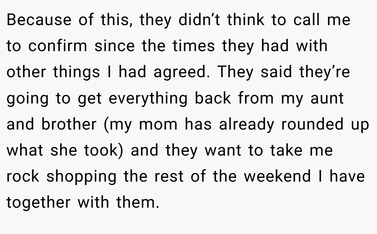 Because of this, they didn’t think to call me to confirm since the times they had with other things I had agreed. They said they’re going to get everything back from my aunt and brother (my mom has already rounded up what she took) and they want to take me rock shopping the rest of the weekend I have together with them.