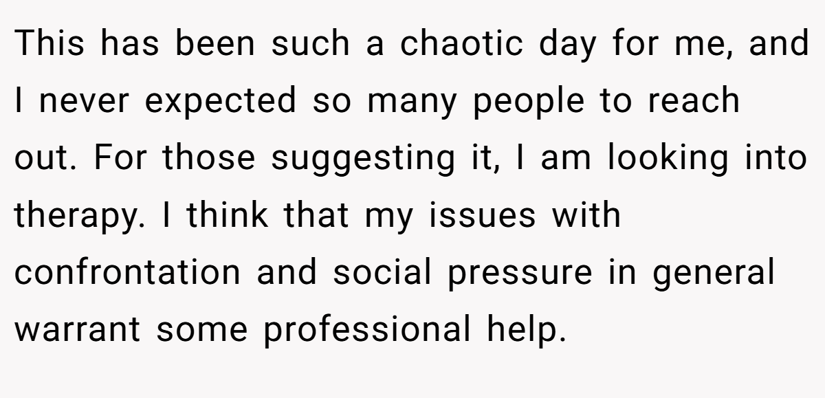This has been such a chaotic day for me, and I never expected so many people to reach out. For those suggesting it, I am looking into therapy. I think that my issues with confrontation and social pressure in general warrant some professional help.