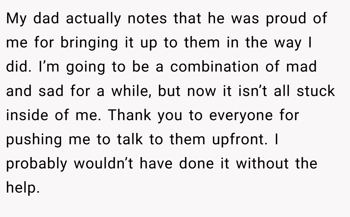 My dad actually notes that he was proud of me for bringing it up to them in the way I did. I’m going to be a combination of mad and sad for a while, but now it isn’t all stuck inside of me. Thank you to everyone for pushing me to talk to them upfront. I probably wouldn’t have done it without the help.