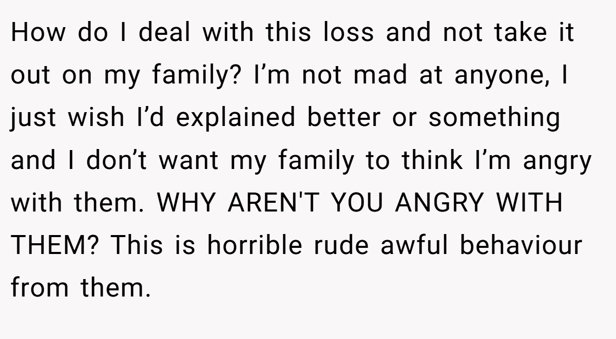 How do I deal with this loss and not take it out on my family? I’m not mad at anyone, I just wish I’d explained better or something and I don’t want my family to think I’m angry with them. WHY AREN'T YOU ANGRY WITH THEM? This is horrible rude awful behaviour from them.