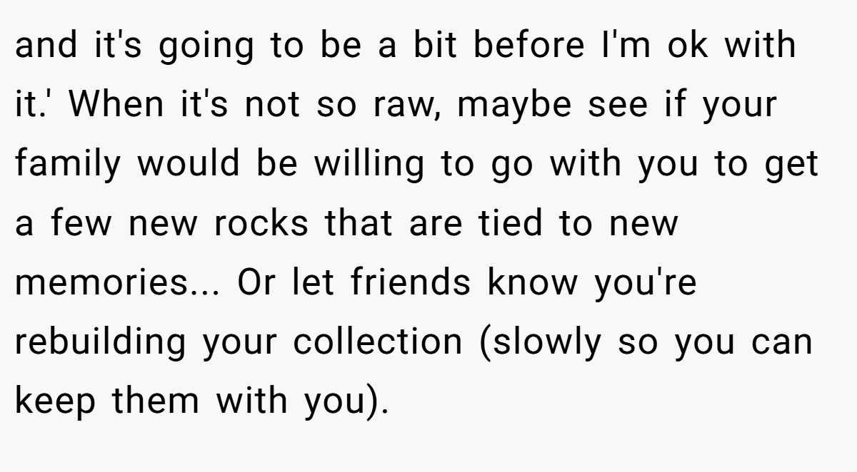 and it's going to be a bit before I'm ok with it.' When it's not so raw, maybe see if your family would be willing to go with you to get a few new rocks that are tied to new memories... Or let friends know you're rebuilding your collection (slowly so you can keep them with you).