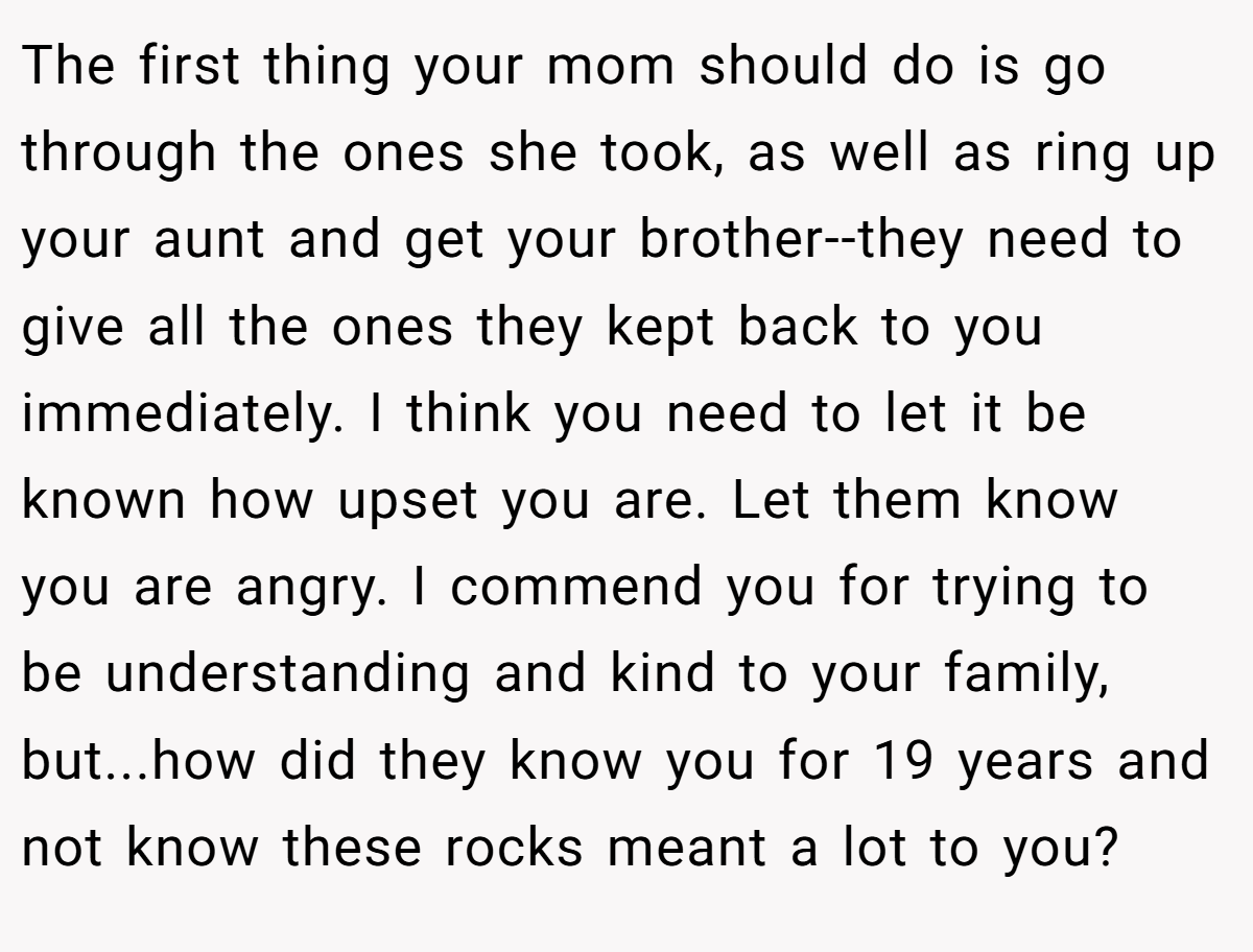 The first thing your mom should do is go through the ones she took, as well as ring up your aunt and get your brother--they need to give all the ones they kept back to you immediately. I think you need to let it be known how upset you are. Let them know you are angry. I commend you for trying to be understanding and kind to your family, but...how did they know you for 19 years and not know these rocks meant a lot to you?