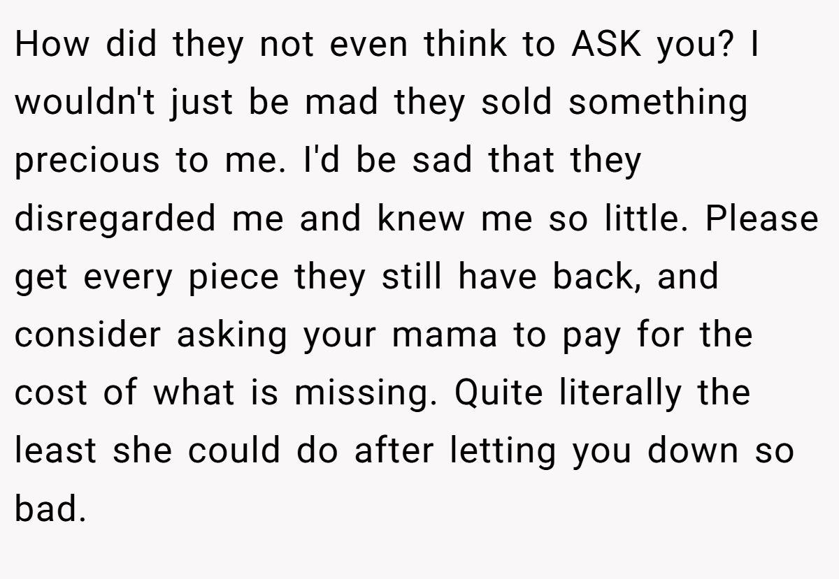 How did they not even think to ASK you? I wouldn't just be mad they sold something precious to me. I'd be sad that they disregarded me and knew me so little. Please get every piece they still have back, and consider asking your mama to pay for the cost of what is missing. Quite literally the least she could do after letting you down so bad.