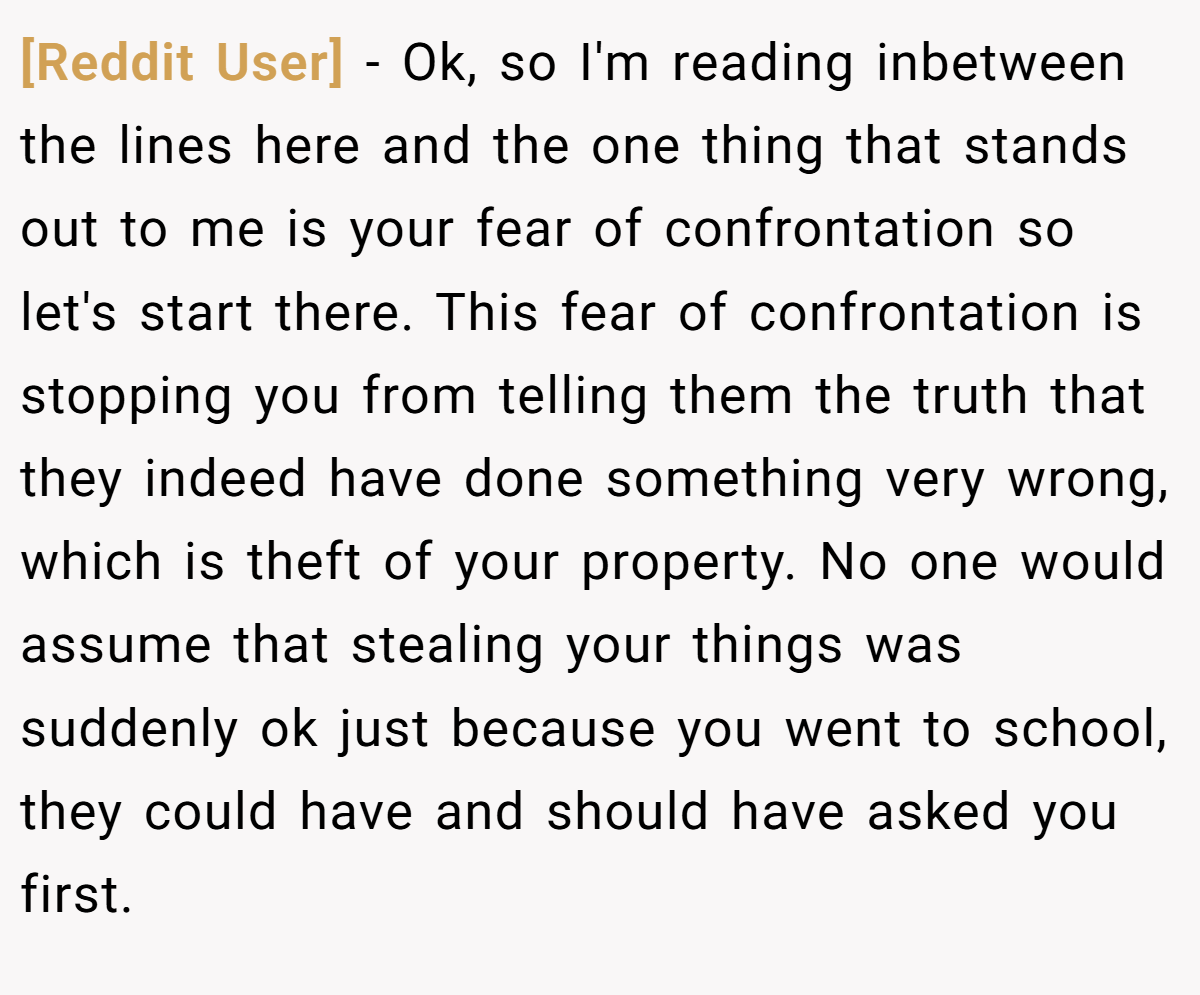 [Reddit User] − Ok, so I'm reading inbetween the lines here and the one thing that stands out to me is your fear of confrontation so let's start there. This fear of confrontation is stopping you from telling them the truth that they indeed have done something very wrong, which is theft of your property. No one would assume that stealing your things was suddenly ok just because you went to school, they could have and should have asked you first.