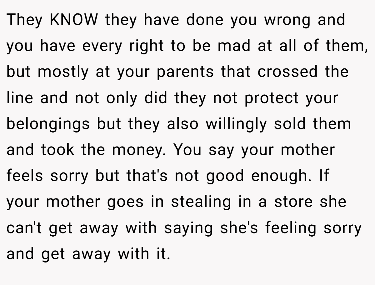 They KNOW they have done you wrong and you have every right to be mad at all of them, but mostly at your parents that crossed the line and not only did they not protect your belongings but they also willingly sold them and took the money. You say your mother feels sorry but that's not good enough. If your mother goes in stealing in a store she can't get away with saying she's feeling sorry and get away with it.