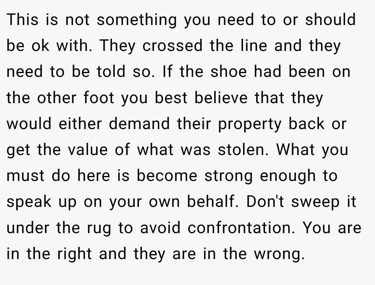 This is not something you need to or should be ok with. They crossed the line and they need to be told so. If the shoe had been on the other foot you best believe that they would either demand their property back or get the value of what was stolen. What you must do here is become strong enough to speak up on your own behalf. Don't sweep it under the rug to avoid confrontation. You are in the right and they are in the wrong.