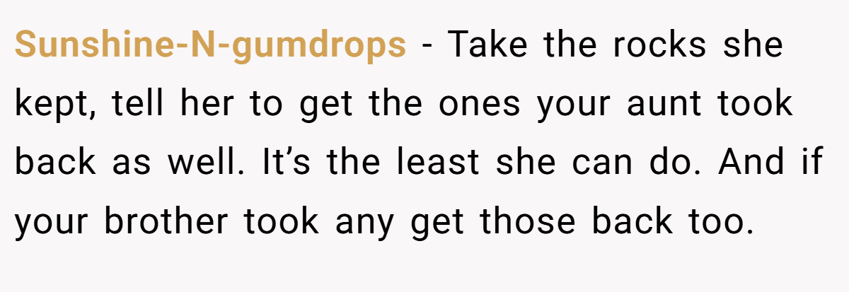Sunshine-N-gumdrops − Take the rocks she kept, tell her to get the ones your aunt took back as well. It’s the least she can do. And if your brother took any get those back too.