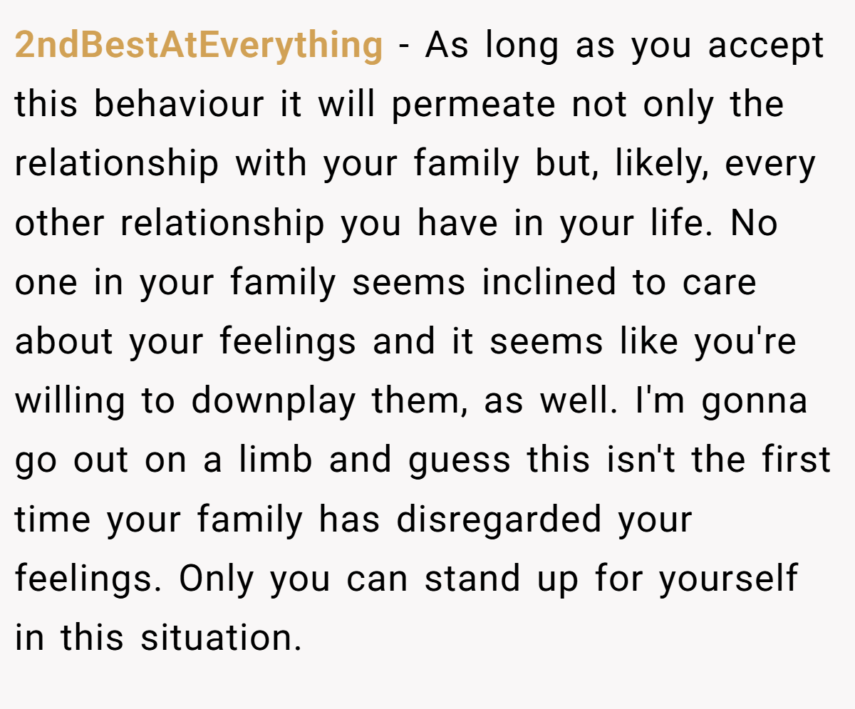 2ndBestAtEverything − As long as you accept this behaviour it will permeate not only the relationship with your family but, likely, every other relationship you have in your life. No one in your family seems inclined to care about your feelings and it seems like you're willing to downplay them, as well. I'm gonna go out on a limb and guess this isn't the first time your family has disregarded your feelings. Only you can stand up for yourself in this situation.