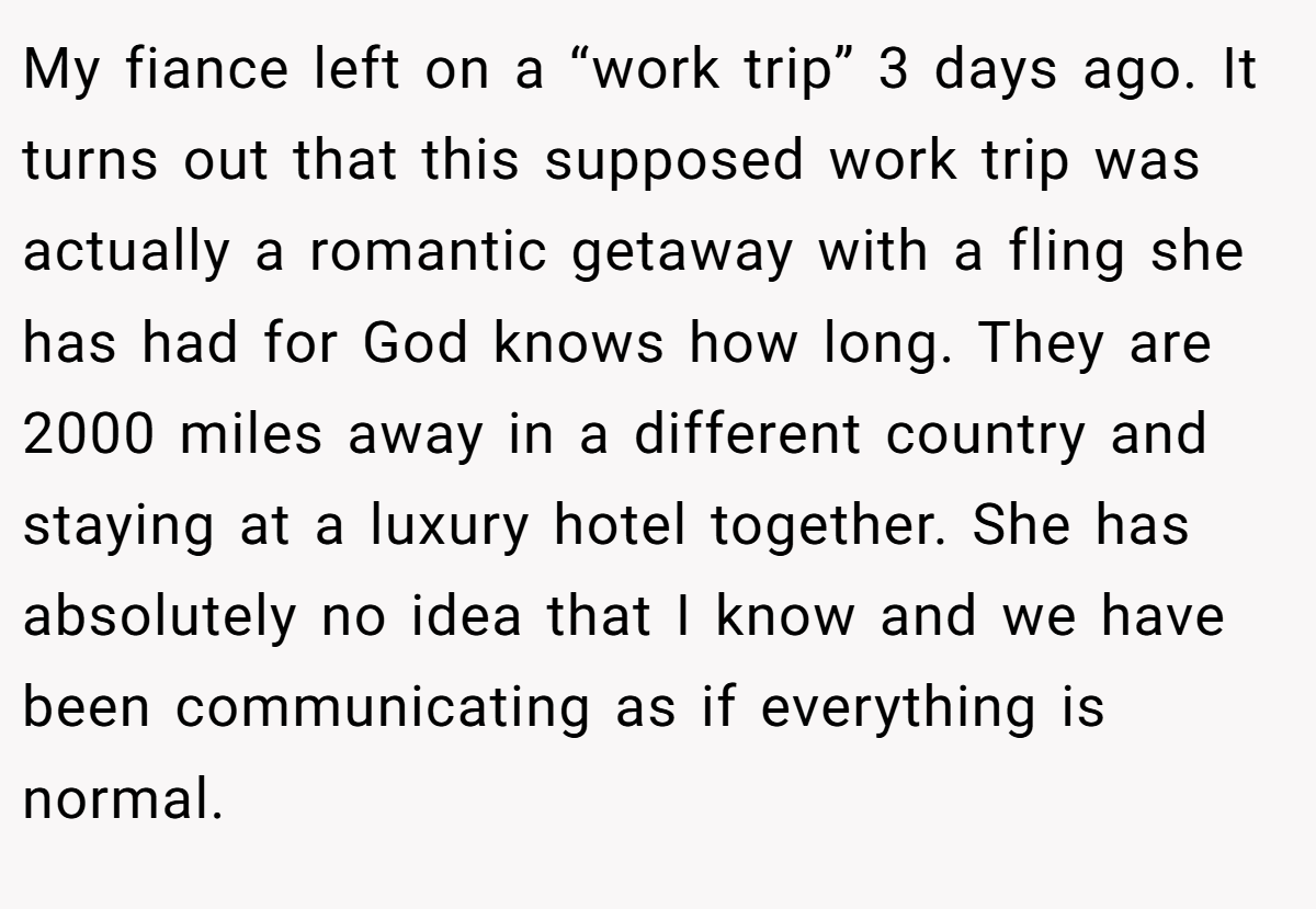 My fiance left on a “work trip” 3 days ago. It turns out that this supposed work trip was actually a romantic getaway with a fling she has had for God knows how long. They are 2000 miles away in a different country and staying at a luxury hotel together. She has absolutely no idea that I know and we have been communicating as if everything is normal.