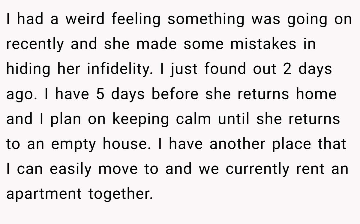 I had a weird feeling something was going on recently and she made some mistakes in hiding her infidelity. I just found out 2 days ago. I have 5 days before she returns home and I plan on keeping calm until she returns to an empty house. I have another place that I can easily move to and we currently rent an apartment together.