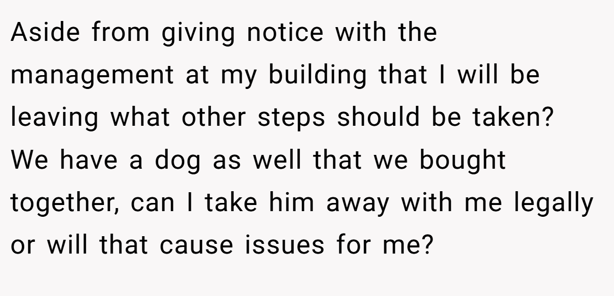 Aside from giving notice with the management at my building that I will be leaving what other steps should be taken? We have a dog as well that we bought together, can I take him away with me legally or will that cause issues for me?