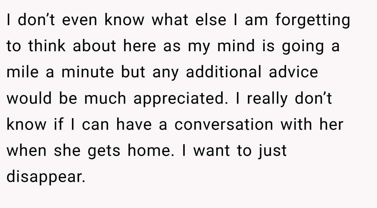 I don’t even know what else I am forgetting to think about here as my mind is going a mile a minute but any additional advice would be much appreciated. I really don’t know if I can have a conversation with her when she gets home. I want to just disappear.