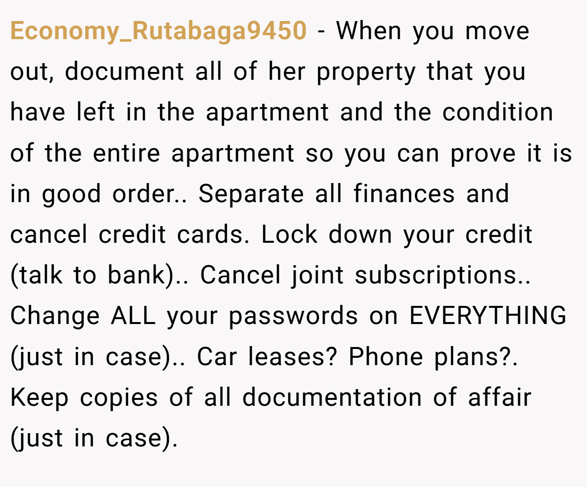 Economy_Rutabaga9450 − When you move out, document all of her property that you have left in the apartment and the condition of the entire apartment so you can prove it is in good order.. Separate all finances and cancel credit cards. Lock down your credit (talk to bank).. Cancel joint subscriptions.. Change ALL your passwords on EVERYTHING (just in case).. Car leases? Phone plans?. Keep copies of all documentation of affair (just in case).