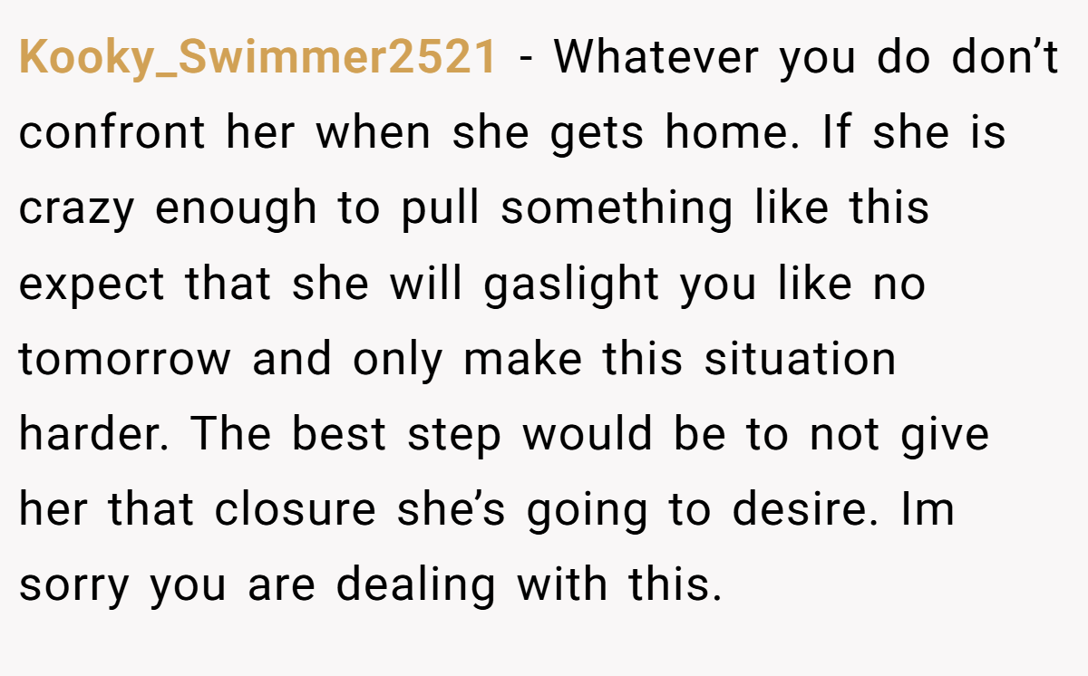Kooky_Swimmer2521 − Whatever you do don’t confront her when she gets home. If she is crazy enough to pull something like this expect that she will gaslight you like no tomorrow and only make this situation harder. The best step would be to not give her that closure she’s going to desire. Im sorry you are dealing with this.