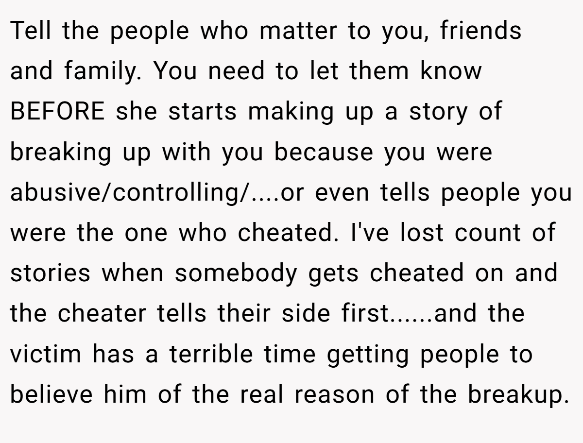 Tell the people who matter to you, friends and family. You need to let them know BEFORE she starts making up a story of breaking up with you because you were abusive/controlling/....or even tells people you were the one who cheated. I've lost count of stories when somebody gets cheated on and the cheater tells their side first......and the victim has a terrible time getting people to believe him of the real reason of the breakup.