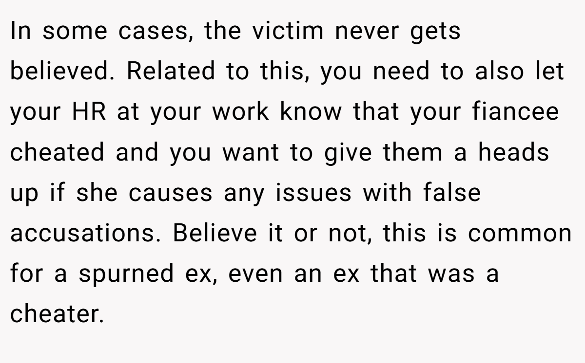 In some cases, the victim never gets believed. Related to this, you need to also let your HR at your work know that your fiancee cheated and you want to give them a heads up if she causes any issues with false accusations. Believe it or not, this is common for a spurned ex, even an ex that was a cheater.