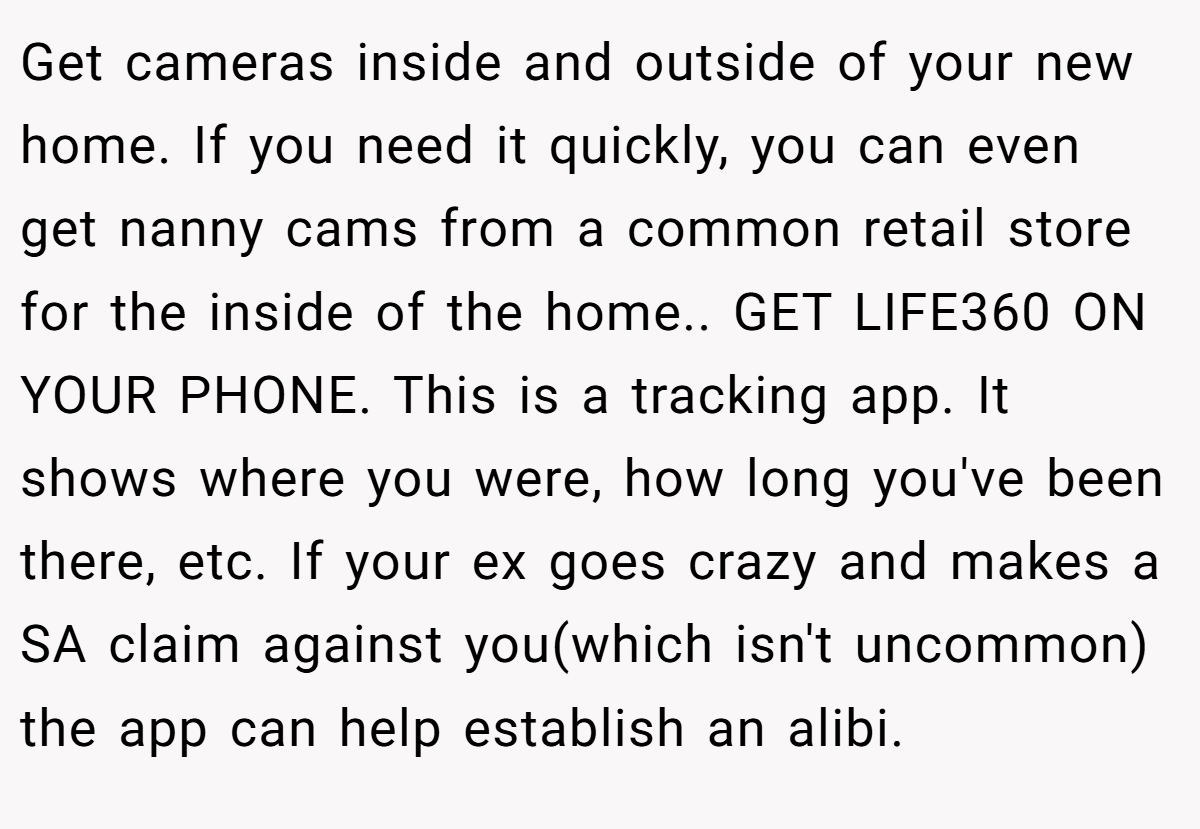 Get cameras inside and outside of your new home. If you need it quickly, you can even get nanny cams from a common retail store for the inside of the home.. GET LIFE360 ON YOUR PHONE. This is a tracking app. It shows where you were, how long you've been there, etc. If your ex goes crazy and makes a SA claim against you(which isn't uncommon) the app can help establish an alibi.