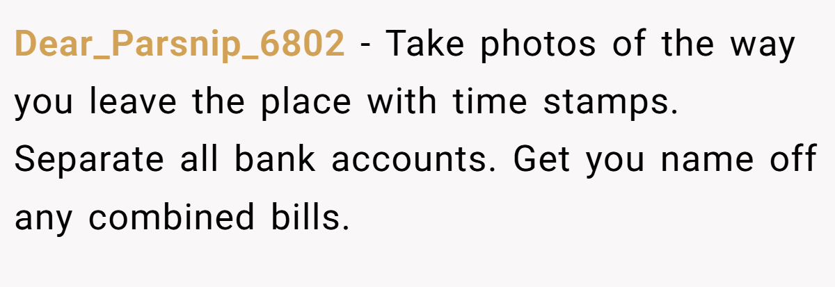 Dear_Parsnip_6802 − Take photos of the way you leave the place with time stamps. Separate all bank accounts. Get you name off any combined bills.