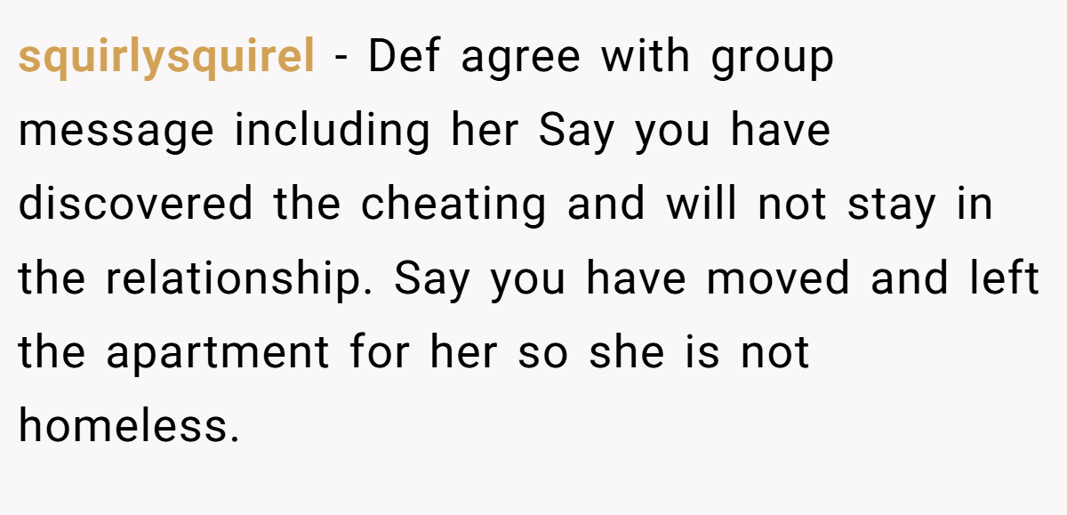 squirlysquirel − Def agree with group message including her Say you have discovered the cheating and will not stay in the relationship. Say you have moved and left the apartment for her so she is not homeless.