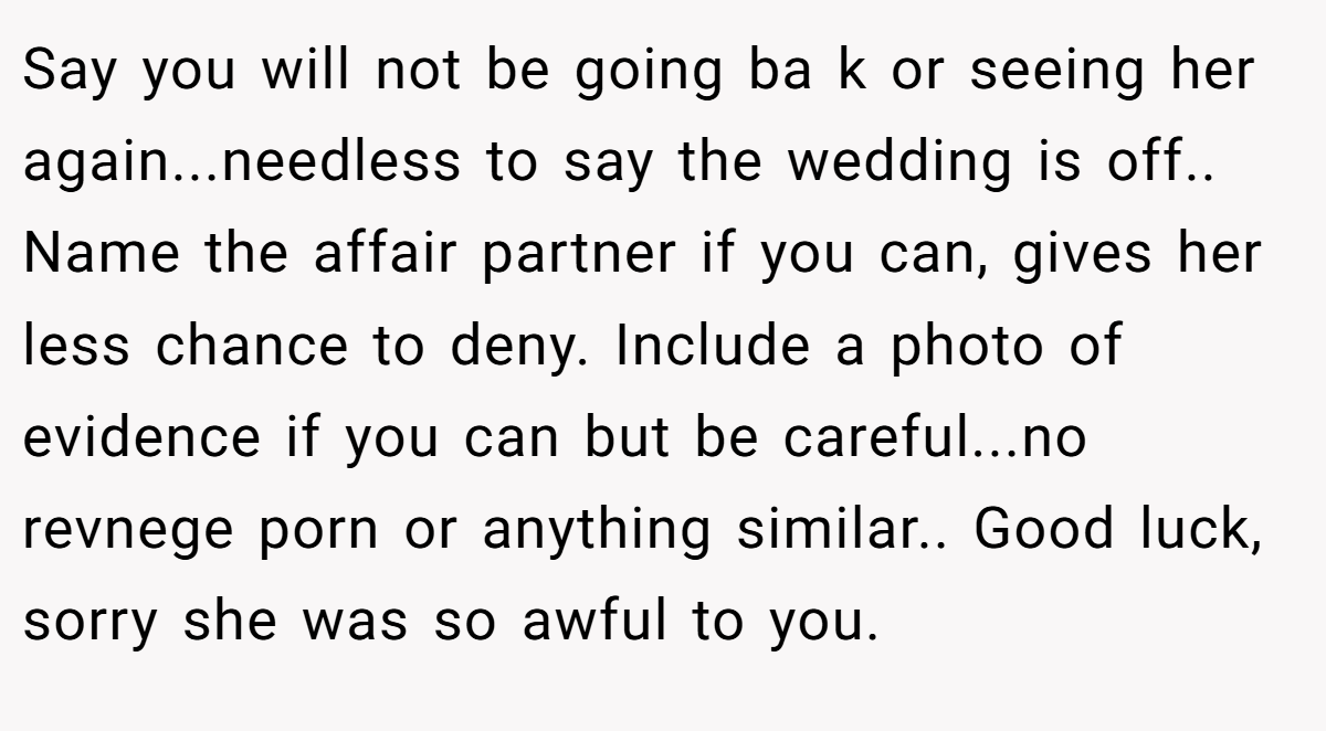 Say you will not be going ba k or seeing her again...needless to say the wedding is off..  Name the affair partner if you can, gives her less chance to deny. Include a photo of evidence if you can but be careful...no revnege porn or anything similar.. Good luck, sorry she was so awful to you.