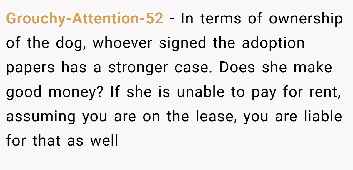 Grouchy-Attention-52 − In terms of ownership of the dog, whoever signed the adoption papers has a stronger case. Does she make good money? If she is unable to pay for rent, assuming you are on the lease, you are liable for that as well