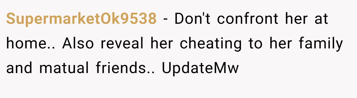 SupermarketOk9538 − Don't confront her at home.. Also reveal her cheating to her family and matual friends.. UpdateMw