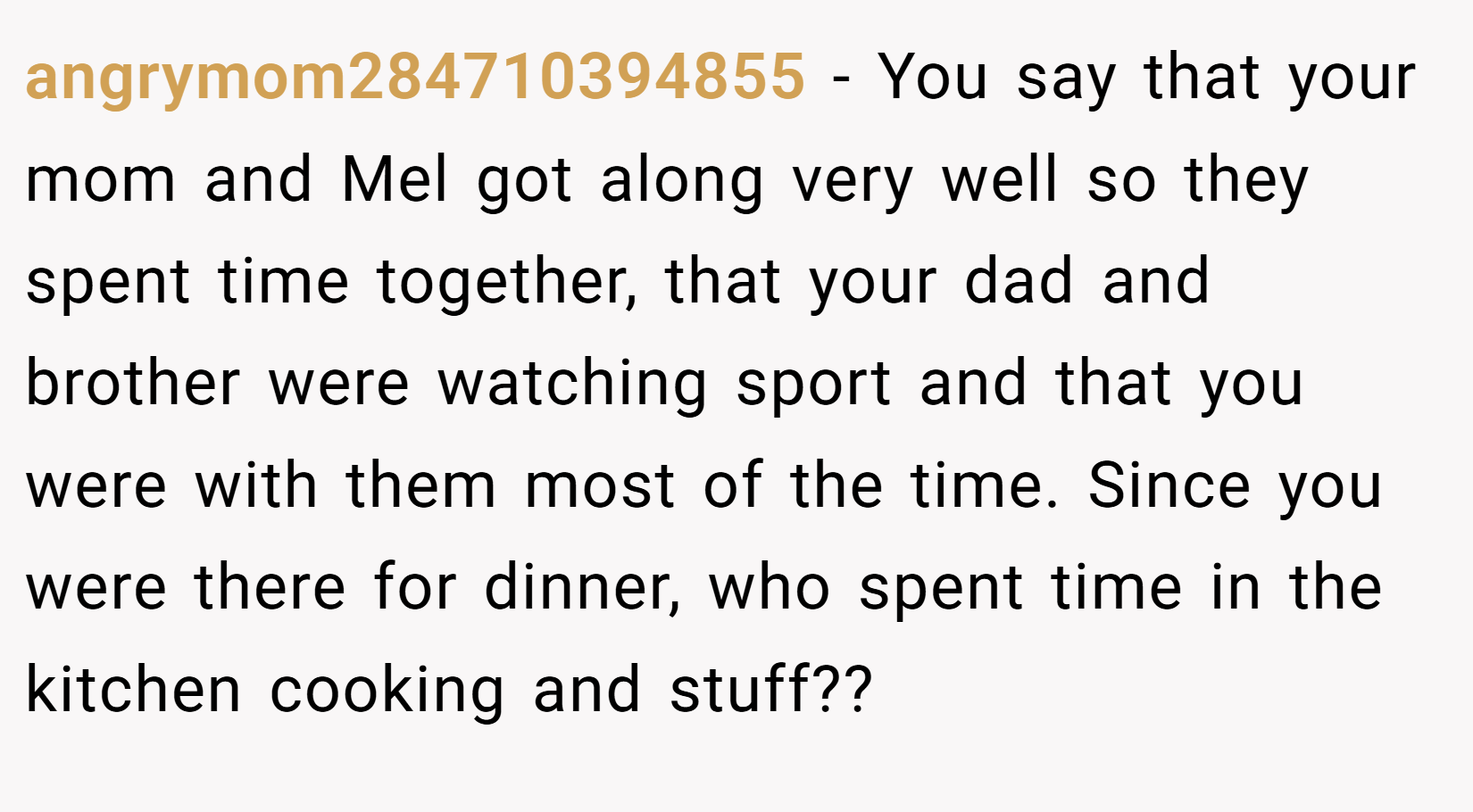 angrymom284710394855 − You say that your mom and Mel got along very well so they spent time together, that your dad and brother were watching sport and that you were with them most of the time. Since you were there for dinner, who spent time in the kitchen cooking and stuff??